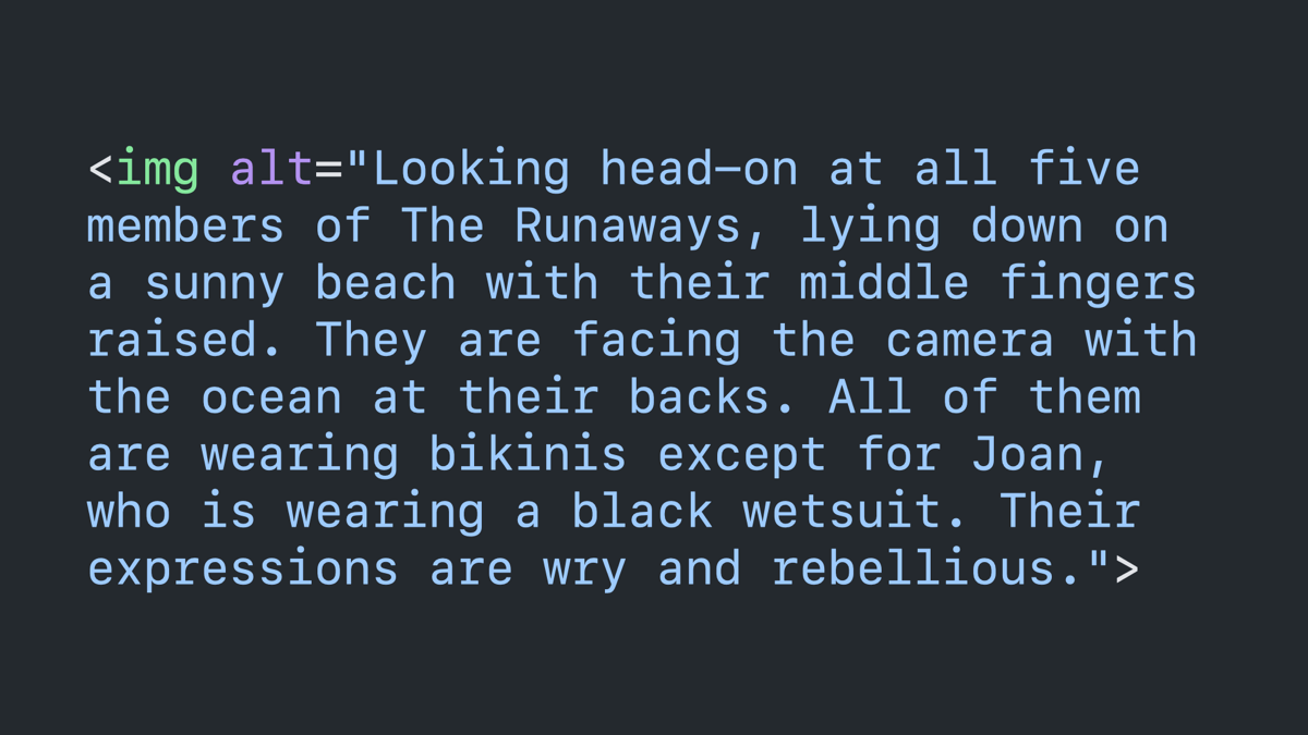 Code block: image tag with an alt attribute that reads “Looking head-on at all five members of The Runaways, lying down on a sunny beach with their middle fingers raised. They are facing the camera with the ocean at their backs. All of them are wearing bikinis except for Joan, who is wearing a black wetsuit. Their expressions are wry and rebellious.”